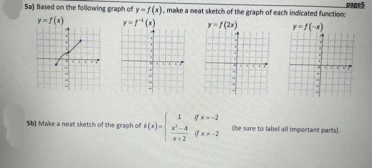 page5
5a) Based on the following graph of y f (x), make a neat sketch of the graph of each indicated function:
y = f(x)
y = f (x)
y=f(2x)
y =f(-x)
1
if x=-2
5b) Make a neat sketch of the graph of k(x)={ x? -4
(be sure to label all important parts).
げxチー2
X+2
