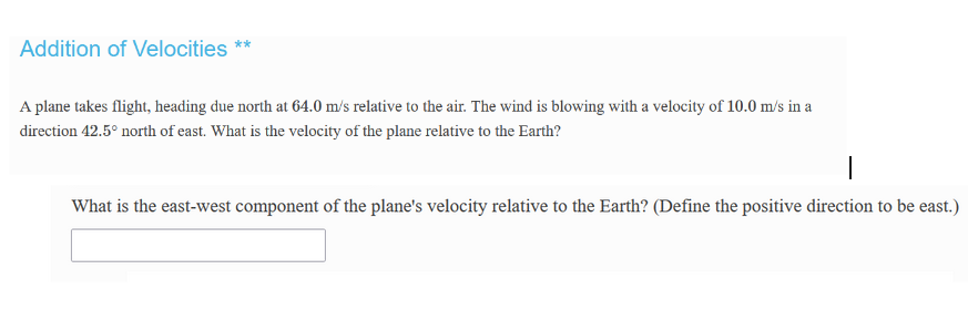 Addition of Velocities **
A plane takes flight, heading due north at 64.0 m/s relative to the air. The wind is blowing with a velocity of 10.0 m/s in a
direction 42.5° north of east. What is the velocity of the plane relative to the Earth?
What is the east-west component of the plane's velocity relative to the Earth? (Define the positive direction to be east.)