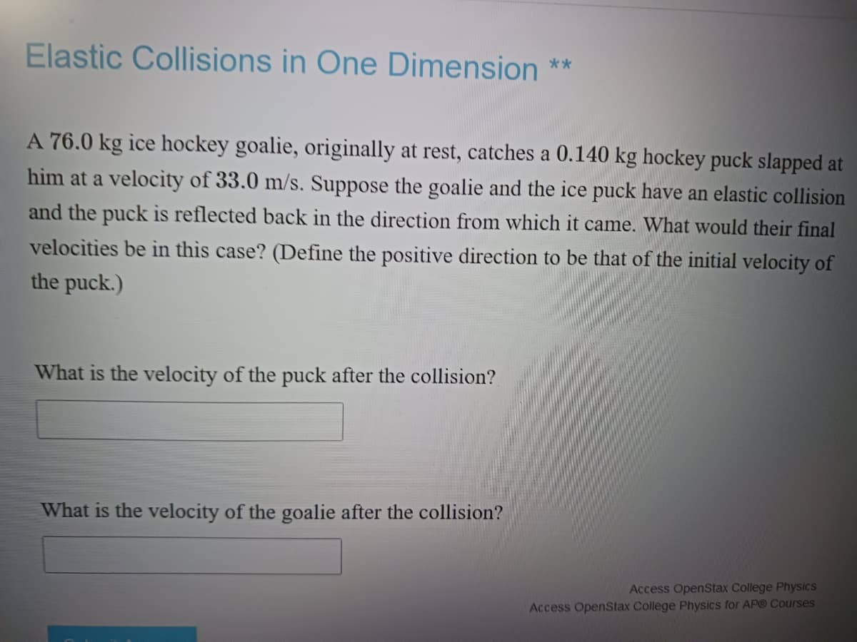 Elastic Collisions in One Dimension **
A 76.0 kg ice hockey goalie, originally at rest, catches a 0.140 kg hockey puck slapped at
him at a velocity of 33.0 m/s. Suppose the goalie and the ice puck have an elastic collision
and the puck is reflected back in the direction from which it came. What would their final
velocities be in this case? (Define the positive direction to be that of the initial velocity of
the puck.)
What is the velocity of the puck after the collision?
What is the velocity of the goalie after the collision?
Access OpenStax College Physics
Access OpenStax College Physics for AP® Courses