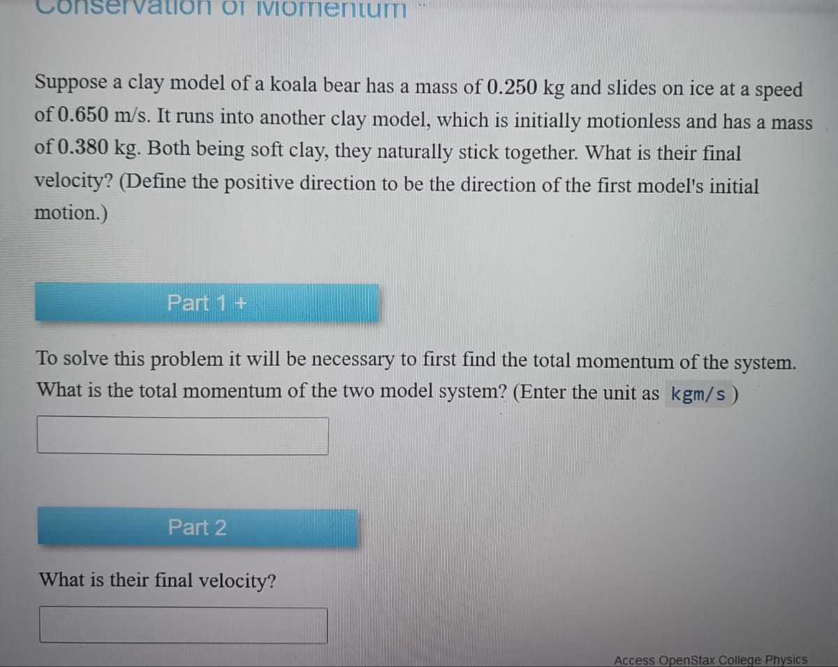 ion of Momentum
Suppose a clay model of a koala bear has a mass of 0.250 kg and slides on ice at a speed
of 0.650 m/s. It runs into another clay model, which is initially motionless and has a mass
of 0.380 kg. Both being soft clay, they naturally stick together. What is their final
velocity? (Define the positive direction to be the direction of the first model's initial
motion.)
Part 1 +
To solve this problem it will be necessary to first find the total momentum of the system.
What is the total momentum of the two model system? (Enter the unit as kgm/s)
Part 2
What is their final velocity?
Access OpenStax College Physics