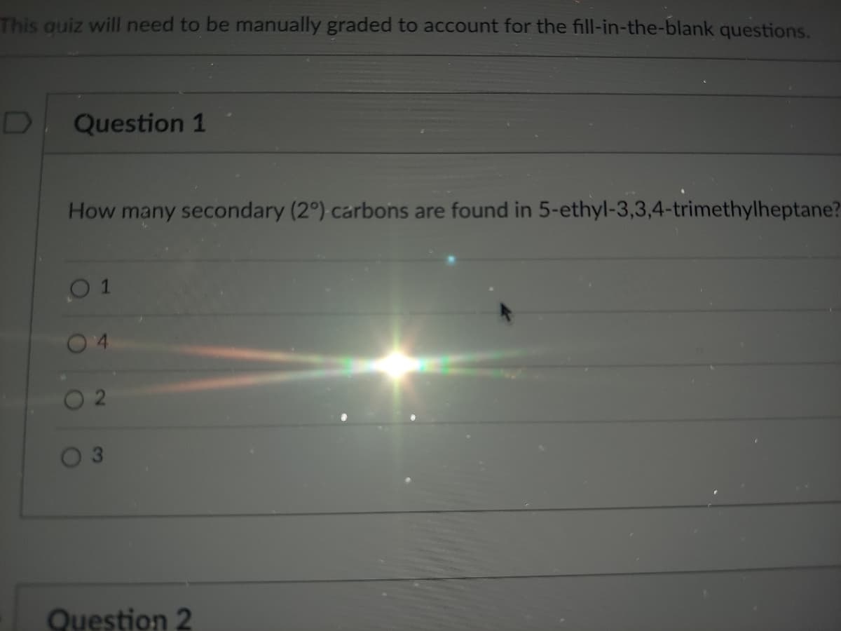 This auiz will need to be manually graded to account for the fill-in-the-blank questions.
Question 1
How many secondary (2°) carbons are found in 5-ethyl-3,3,4-trimethylheptane?
0 1
Question 2
