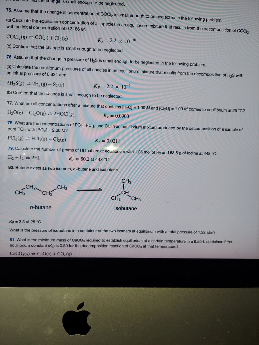 he change is small enough to be neglected.
75. Assume that the change in concentration of COCI2 is small enough to be neglected in the following problem.
(a) Calculate the equilibrium concentration of all species in an equilibrium mixture that results from the decomposition of COCI,
with an initial concentration of 0.3166 M.
COC2(g) = C0(g) + Cl2(g)
K. = 2.2 × 10-10
(b) Confirm that the change is small enough to be neglected.
76. Assume that the change in pressure of H2S is small enough to be neglected in the following problem.
(a) Calculate the equilibrium pressures of all species in an equilibrium mixture that results from the decomposition of H2S with
an initial pressure of 0.824 atm.
2H2S(g) = 2H2(g) + S2(g)
Kp = 2.2 x 10-6
(b) Confirm that the change is small enough to be neglected.
77. What are all concentrations after a mixture that contains [H2O] = 1.00 M and [Cl20] = 1.00 M comes to equilibrium at 25 °C?
H2O(g) + Cl½0(g) = 2HOCI(g)
K. = 0.0900
78. What are the concentrations of PCI5, PC|3, and Cl2 in an equilibrium mixture produced by the decomposition of a sample of
pure PCI5 with [PC\5] = 2.00 M?
PCİ5(g) = PC13(g) + Cl2(g)
K. = 0.0211
79. Calculate the number of grams of HI that are at equilibrium with 1.25 mol of H2 and 63.5 g of iodine at 448 °C.
H2 + I2 = 2HI
K. = 50.2 at 448 °C
80. Butane exists as two isomers, n-butane and isobutane.
CH3
CH2
CH3
CH3
CH2
CH
CH3
`CH3
n-butane
isobutane
Kp = 2.5 at 25 °C
What is the pressure of isobutane in a container of the two isomers at equilibrium with a total pressure of 1.22 atm?
81. What is the minimum mass of CaCO3 required to establish equilibrium at a certain temperature in a 6.50-L container if the
equilibrium constant (Ke) is 0.50 for the decomposition reaction of CaCO3 at that temperature?
CACO3(s) = CaO(s) + CO2 (g)
