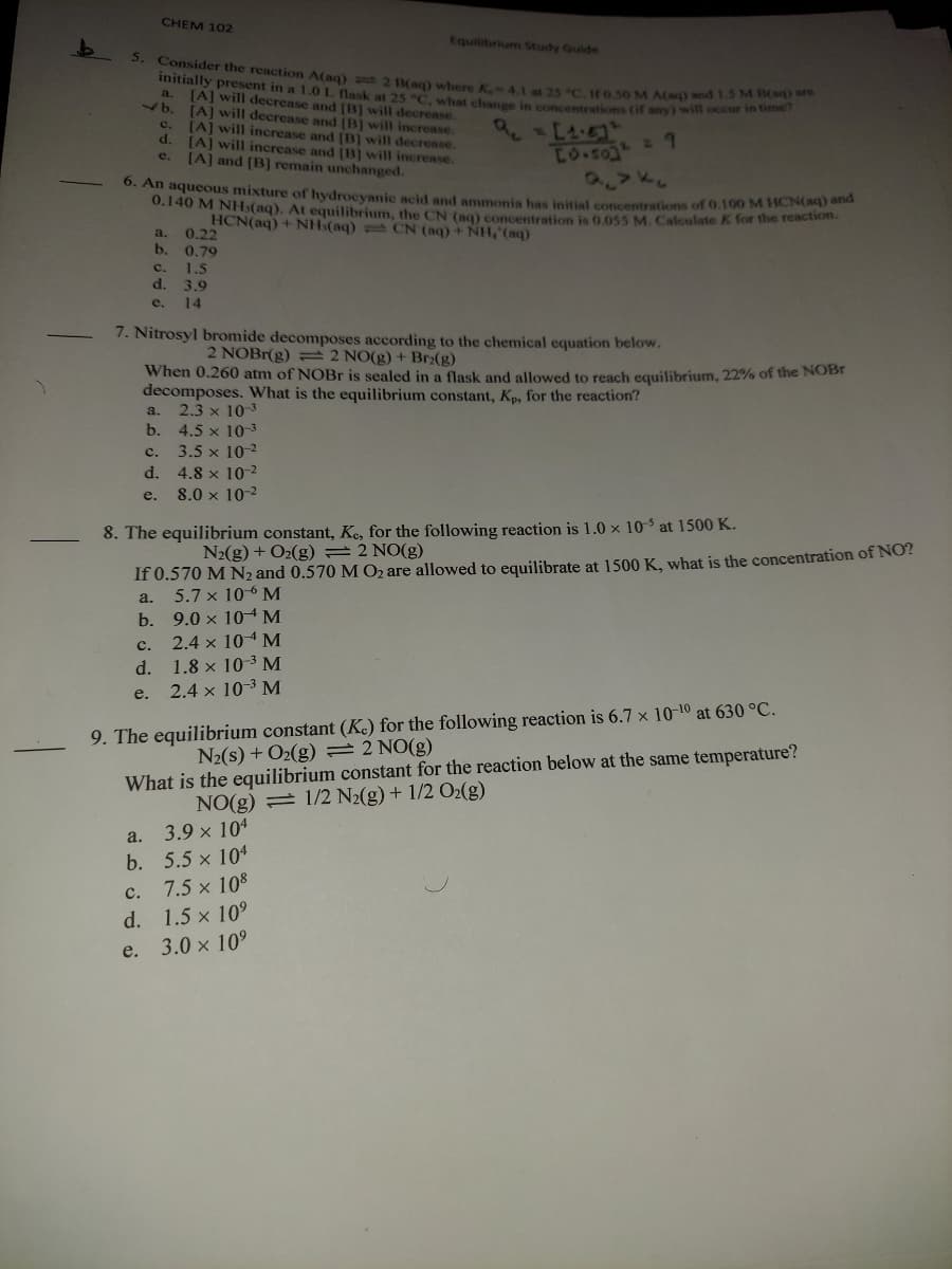 5. Consider the reaction A(aq) 2 B(aq) where K. 4.1 at 25 "C. If 0,50M A(aq) and1.5 M B(sq) are
CHEM 102
Equilibrium Study Guide
initially present in a 1.0L lask at 25 C. what change in concentrations (if any) will occu
[A] will decrease and [B] will decrease.
[A] will decrease and [B) will increase.
[A] will increase and [B] will decrease.
d.
a.
76
c.
(A] will increase and [B) will increase.
[A] and [B] remain unchanged.
Lo.so 9
2VKS
e.
0. An aqueous mixture of hydrocyanic acid and ammonia has initial concentrations of 0.100 MM ICNRD
0.140 M NH3(aq). At equilibrium, the CN (a0) concentration is 0.055 M. Calculate K for the reacto
HCN(aq) + NH:(aq) = CN (aq) + NH,"(aq)
a. 0.22
b. 0,79
c. 1.5
d.
3.9
e.
14
7. Nitrosyl bromide decomposes according to the chemical equation below.
2 NOBR(g) = 2 NO(g) + Br:(g)
When 0.260 atm of NOBR is sealed in a flask and allowed to reach equilibrium, 22% of the NOBr
decomposes. What is the equilibrium constant, Kp, for the reaction?
2.3 x 10
b. 4.5 x 10-3
3.5 x 10-2
d. 4.8 x 102
8.0 x 10-2
a.
с.
e.
8. The equilibrium constant, Ke, for the following reaction is 1.0 x 10 S at 1500 K.
N2(g) + O2(g) =2 NO(g)
If 0.570 M N2 and 0.570 M O2 are allowed to equilibrate at 1500 K, what is the concentration of NO?
5.7 x 10-6 M
a.
b. 9.0 x 104M
c. 2.4 x 10M
d. 1.8 x 10-3 M
2.4 x 10-3 M
e.
9. The equilibrium constant (K.) for the following reaction is 6.7 x 10-10 at 630 °C.
N2(s) + O2(g) =2 NO(g)
What is the equilibrium constant for the reaction below at the same temperature?
NO(g) = 1/2 N2(g) + 1/2 O2(g)
3.9 x 104
a.
b. 5.5 x 104
7.5 x 108
с.
d. 1.5 x 10°
e. 3.0 x 10°
