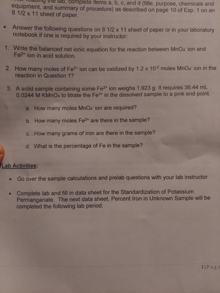 lab, complete items a, b, c, and d (title, purpose, chemicals and
equipment, and summary of procedure) as described on page 10 of Exp. 1 on an
8 1/2 x 11 sheet of paper.
Answer the following questions on 8 1/2 x 11 sheet of paper or in your laboratory
notebook if one is required by your instructor:
1. Write the balanced net ionic equation for the reaction between MnO4 ion and
Fe2+ ion in acid solution.
2. How many moles of Fe2+ ion can be oxidized by 1.2 x 10-2 moles MnO4 ion in the
reaction in Question 1?
3. A solid sample containing some Fe2* ion weighs 1.923 g. It requires 36.44 mL
0.0244 M KMNO4 to titrate the Fe2* in the dissolved sample to a pink end point.
a. How many moles MnO4 ion are required?
b. How many moles Fe2* are there in the sample?
C. How many grams of iron are there in the sample?
d. What is the percentage of Fe in the sample?
Lab Activities:
Go over the sample calculations and prelab questions with your lab instructor
• Complete lab and fill in data sheet for the Standardization of Potassium
Permanganate. The next data sheet, Percent Iron in Unknown Sample will be
completed the following lab period.
1 |P age
