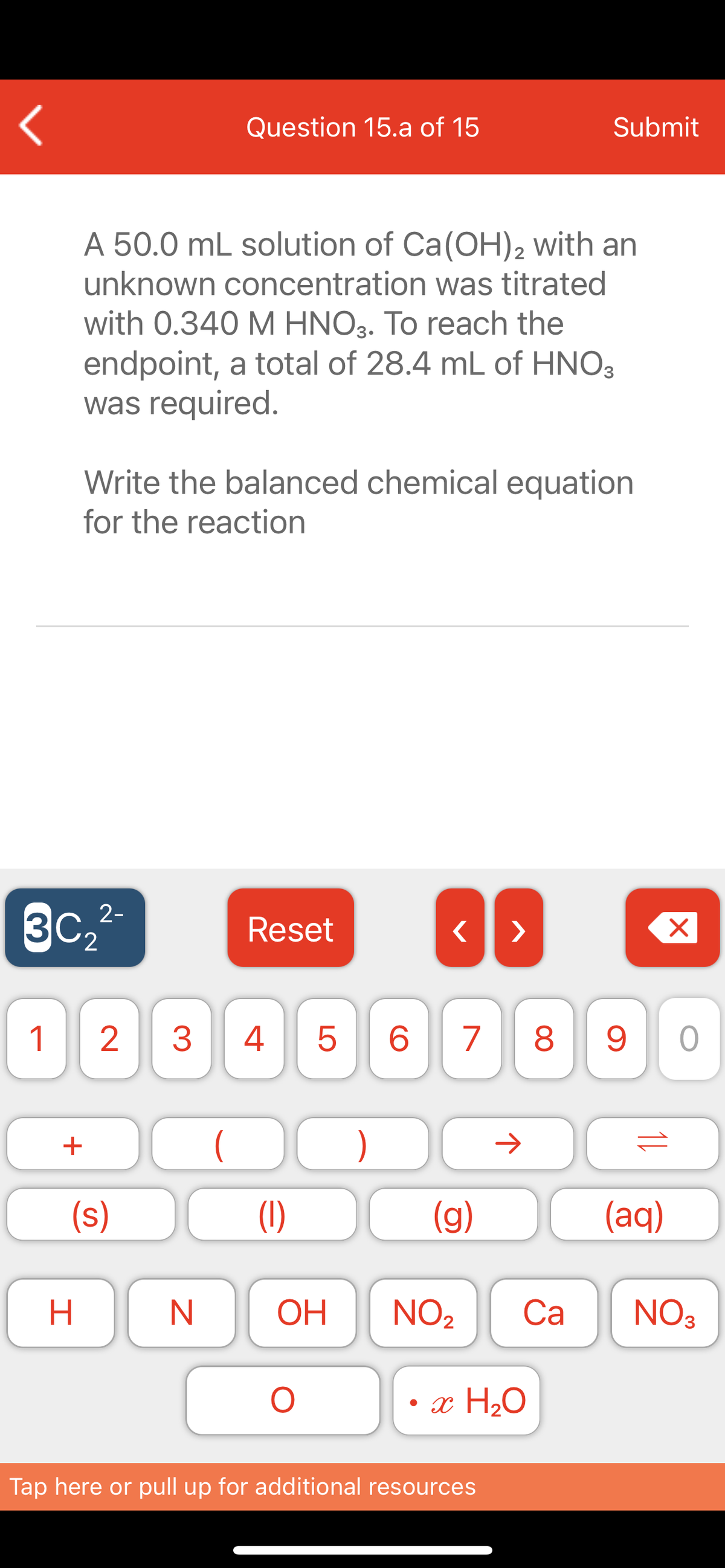 Question 15.a of 15
Submit
A 50.0 mL solution of Ca(OH)2 with an
unknown concentration was titrated
with 0.340 M HNO3. To reach the
endpoint, a total of 28.4 mL of HNO3
was required.
Write the balanced chemical equation
for the reaction
3C2
2-
Reset
1
2
3.
4
6.
7
8.
+
)
(s)
(1)
(g)
(aq)
N
OH
NO2
Са
NO3
• x H2O
Tap here or pull up for additional resources
LO
