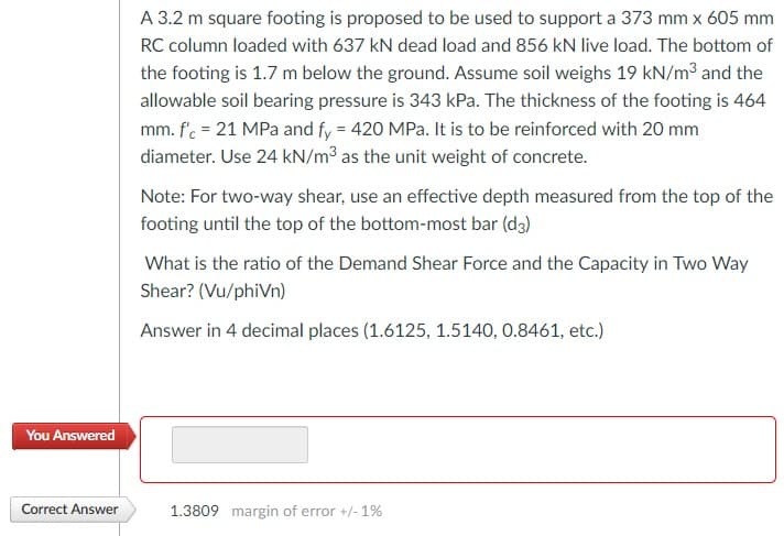 A 3.2 m square footing is proposed to be used to support a 373 mm x 605 mm
RC column loaded with 637 kN dead load and 856 kN live load. The bottom of
the footing is 1.7 m below the ground. Assume soil weighs 19 kN/m3 and the
allowable soil bearing pressure is 343 kPa. The thickness of the footing is 464
mm. fc = 21 MPa and fy = 420 MPa. It is to be reinforced with 20 mm
diameter. Use 24 kN/m³ as the unit weight of concrete.
Note: For two-way shear, use an effective depth measured from the top of the
footing until the top of the bottom-most bar (d3)
What is the ratio of the Demand Shear Force and the Capacity in Two Way
Shear? (Vu/phiVn)
Answer in 4 decimal places (1.6125, 1.5140, 0.8461, etc.)
You Answered
Correct Answer
1.3809 margin of error +/- 1%
