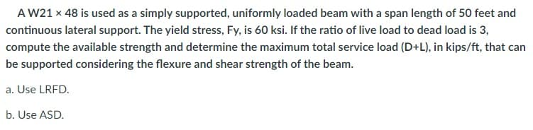 A W21 x 48 is used as a simply supported, uniformly loaded beam with a span length of 50 feet and
continuous lateral support. The yield stress, Fy, is 60 ksi. If the ratio of live load to dead load is 3,
compute the available strength and determine the maximum total service load (D+L), in kips/ft, that can
be supported considering the flexure and shear strength of the beam.
a. Use LRFD.
b. Use ASD.
