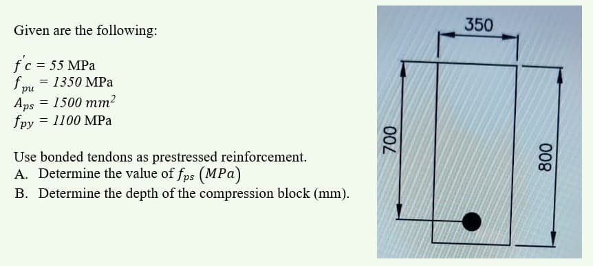 Given are the following:
350
f'c = 55 MPa
f pu
= 1350 MPa
Aps = 1500 mm?
fpy = 1100 MPa
Use bonded tendons as prestressed reinforcement.
A. Determine the value of fps (MPa)
B. Determine the depth of the compression block (mm).
008
00L
