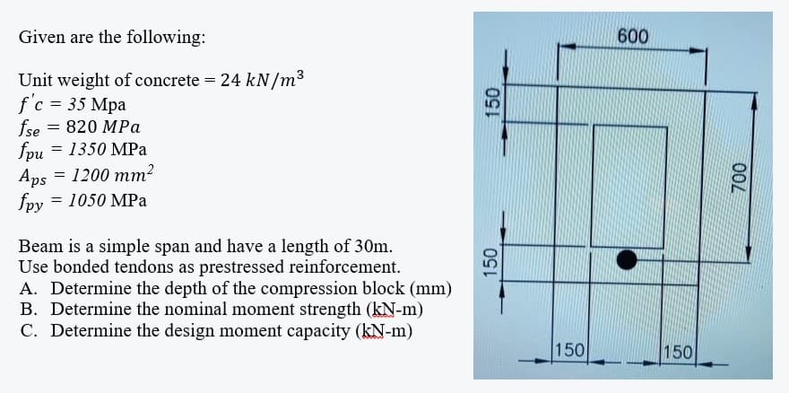 Given are the following:
600
Unit weight of concrete = 24 kN/m3
f'c = 35 Mpa
fse
= 1350 MPa
820 MPa
fpu
Aps = 1200 mm?
= 1050 MPa
fpy
Beam is a simple span and have a length of 30m.
Use bonded tendons as prestressed reinforcement.
A. Determine the depth of the compression block (mm)
B. Determine the nominal moment strength (kN-m)
C. Determine the design moment capacity (kN-m)
150
150
