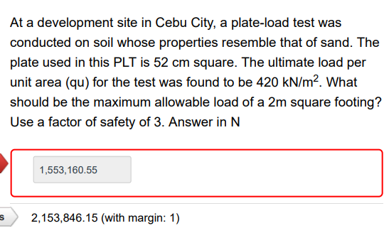 At a development site in Cebu City, a plate-load test was
conducted on soil whose properties resemble that of sand. The
plate used in this PLT is 52 cm square. The ultimate load per
unit area (qu) for the test was found to be 420 kN/m?. What
should be the maximum allowable load of a 2m square footing?
Use a factor of safety of 3. Answer in N
1,553,160.55
2,153,846.15 (with margin: 1)
