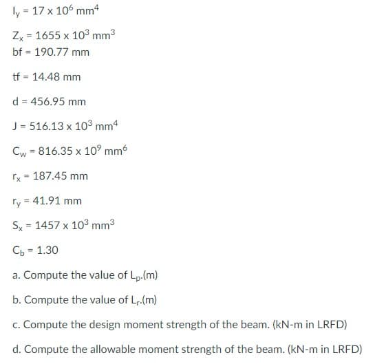 ly:
= 17 x 106 mm4
Zx = 1655 x 103 mm3
bf = 190.77 mm
%3D
tf = 14.48 mm
d = 456.95 mm
J = 516.13 x 10³ mm4
Cw = 816.35 x 10° mm6
rx = 187.45 mm
ry = 41.91 mm
Sx = 1457 x 103 mm3
Сь - 1.30
%3D
a. Compute the value of Lp.(m)
b. Compute the value of Lr.(m)
c. Compute the design moment strength of the beam. (kN-m in LRFD)
d. Compute the allowable moment strength of the beam. (kN-m in LRFD)
