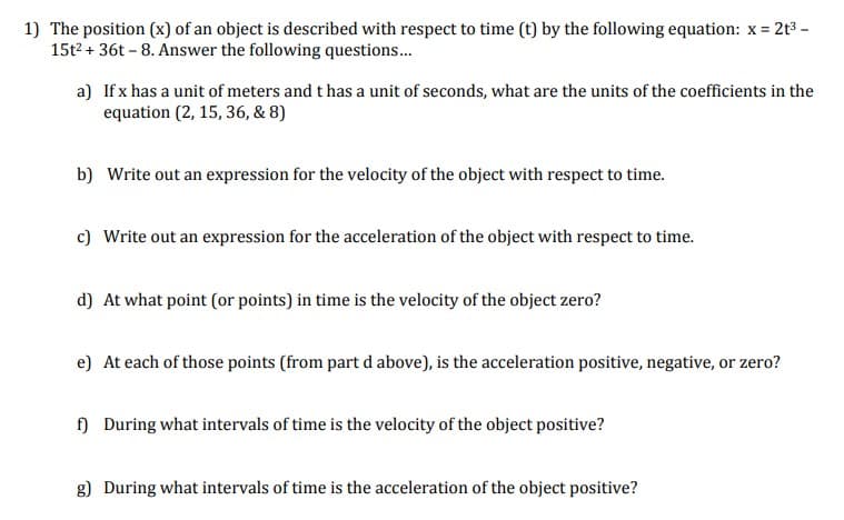 2t3 -
1) The position (x) of an object is described with respect to time (t) by the following equation: x =
15t2 + 36t - 8. Answer the following questions..
a) If x has a unit of meters and t has a unit of seconds, what are the units of the coefficients in the
equation (2, 15, 36, & 8)
b) Write out an expression for the velocity of the object with respect to time.
c) Write out an expression for the acceleration of the object with respect to time.
d) At what point (or points) in time is the velocity of the object zero?
e) At each of those points (from part d above), is the acceleration positive, negative, or zero?
) During what intervals of time is the velocity of the object positive?
g) During what intervals of time is the acceleration of the object positive?
