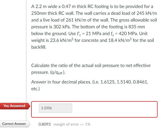 A 2.2 m wide x 0.47 m thick RC footing is to be provided for a
250mm thick RC wall. The wall carries a dead load of 245 kN/m
and a live load of 261 kN/m of the wall. The gross allowable soil
pressure is 302 kPa. The bottom of the footing is 835 mm
below the ground. Use f'. = 21 MPa and fy = 420 MPa. Unit
weight is 23.6 kN/m3 for concrete and 18.4 kN/m3 for the soil
backfill.
Calculate the ratio of the actual soil pressure to net effective
pressure. (q/qeff ).
Answer in four decimal places. (i.e. 1.6125, 1.5140, 0.8461,
etc.)
You Answered
1.2356
Correct Answer
0.8093 margin of error +/- 1%
