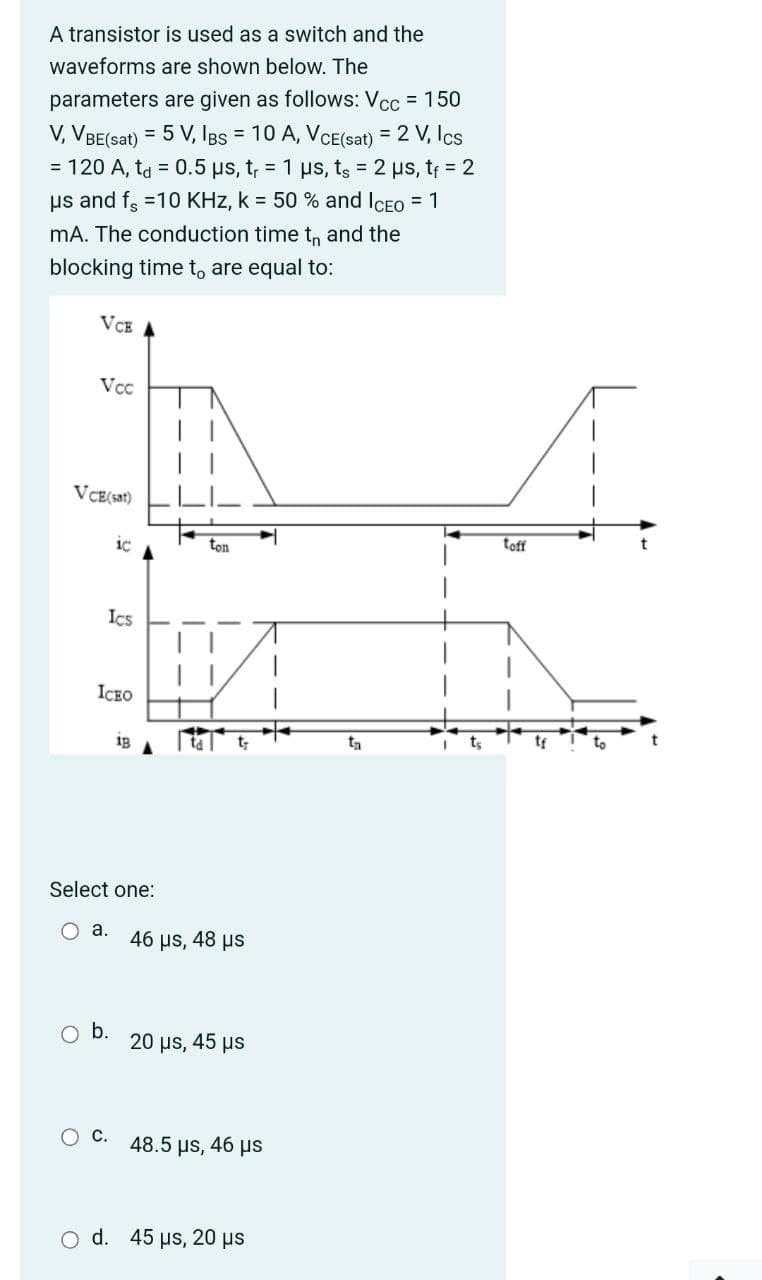 A transistor is used as a switch and the
waveforms are shown below. The
parameters are given as follows: Vcc = 150
V, VBE(sat) = 5 V, Igs = 10 A, VCE(sat) = 2 V, Ics
= 120 A, ta = 0.5 us, t, = 1 us, ts = 2 us, tf = 2
us and f =10 KHz, k = 50 % and ICEO = 1
mA. The conduction time t, and the
blocking time t, are equal to:
VCE
Vcc
VCE(s31)
ton
toff
Ics
ICEO
ig
Select one:
O a.
46 µs, 48 us
O b.
20 us, 45 µs
O C. 48.5 us, 46 µs
o d. 45 µs, 20 µs
