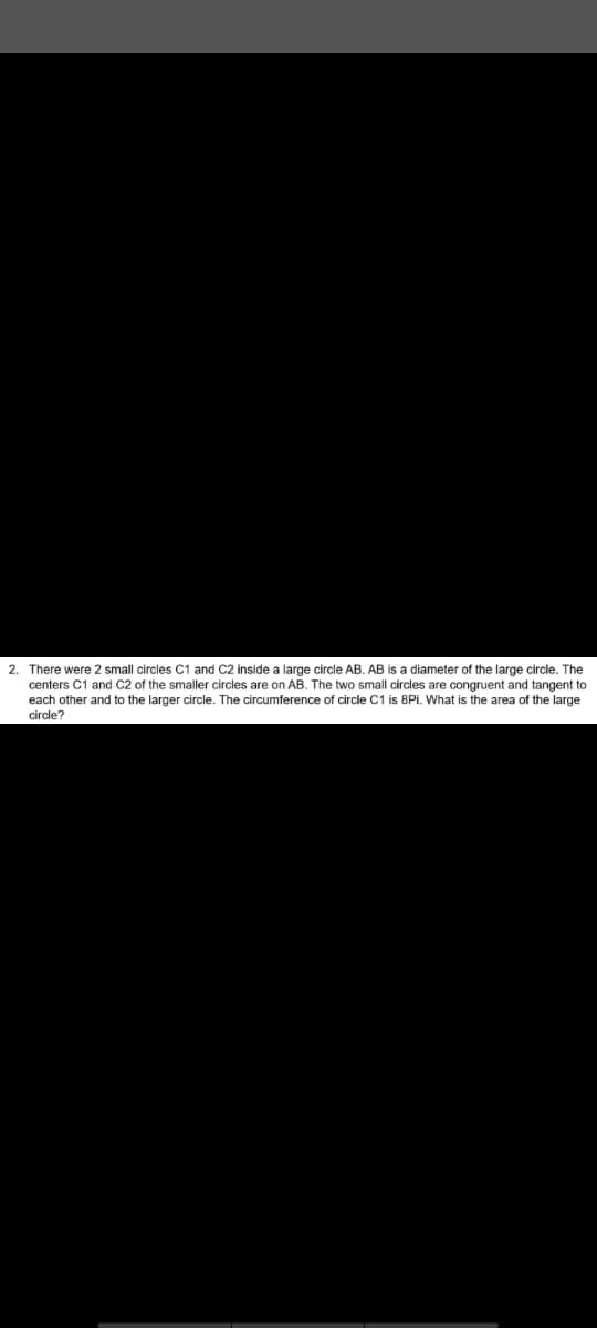 2. There were 2 small circles C1 and C2 inside a large circle AB. AB is a diameter of the large circle. The
centers C1 and C2 of the smaller circles are on AB. The two small circles are congruent and tangent to
each other and to the larger circle. The circumference of circle C1 is 8Pi. What is the area of the large
circle?
