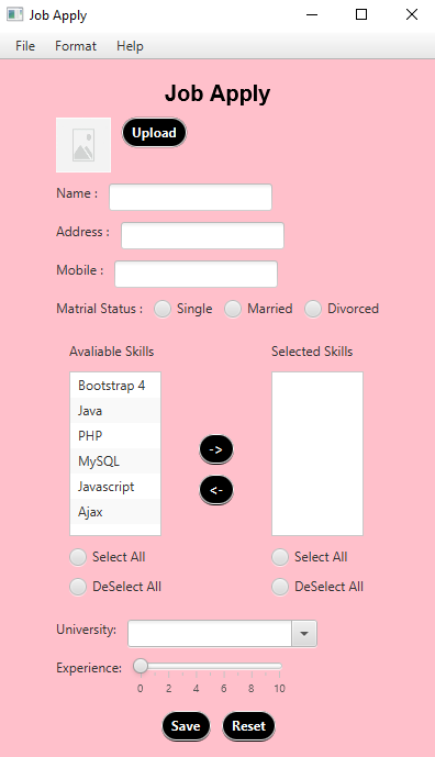 Job Apply
File
Format
Help
Job Apply
Upload
Name :
Address :
Mobile :
Matrial Status :
Single
Married
Divorced
Avaliable Skills
Selected Skills
Вotstrap 4
Java
PHP
MYSQL
Javascript
Ajax
Select All
Select All
DeSelect All
DeSelect All
University:
Experience:
2 4 6 8
10
Save
Reset
