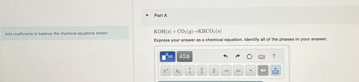 Part A
Add coefficients to balance the chemical equations shown.
KOH(s)+ CO2(g)→KHCO3(s)
Express your answer as a chemical equation. Identify all of the phases in your answer.
ха
xb
ΑΣΦ
a
a
אן
ماه
99
b
b
↑
0
?
☑