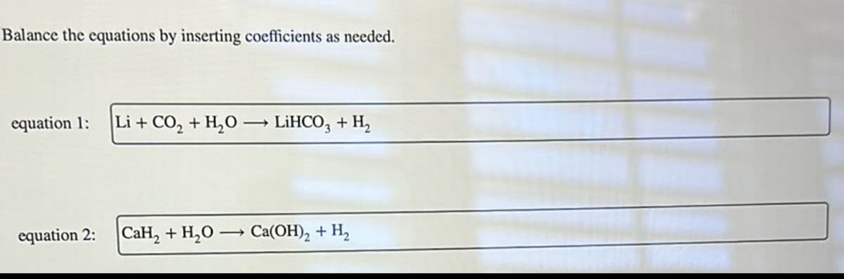 Balance the equations by inserting coefficients as needed.
equation 1:
Li + CO2 + H2O → LiHCO3 + H₂
equation 2:
CaH2 + H2O Ca(OH)2 + H2