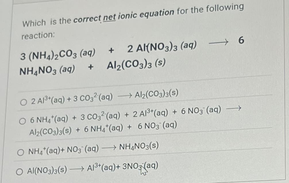 Which is the correct net ionic equation for the following
reaction:
3 (NH4)2CO3 (aq)
NH4NO3 (aq)
+
2 Al(NO3)3 (aq)
6
+
Al2(CO3)3 (s)
> Al2(CO3)3(s)
O 2 A13+(aq) + 3 CO32 (aq)
O 6 NH4+ (aq) + 3 CO32 (aq) + 2 A13+(aq) + 6 NO3(aq)
Al2(CO3)3(s) + 6 NH4+(aq) + 6 NO3(aq)
NH4+ (aq)+ NO3 (aq) →→ NH4NO3(s)
O Al(NO3)3(s) Al3+(aq)+ 3NO3(aq)