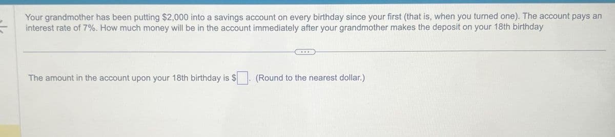 Your grandmother has been putting $2,000 into a savings account on every birthday since your first (that is, when you turned one). The account pays an
=
interest rate of 7%. How much money will be in the account immediately after your grandmother makes the deposit on your 18th birthday
The amount in the account upon your 18th birthday is $
(Round to the nearest dollar.)