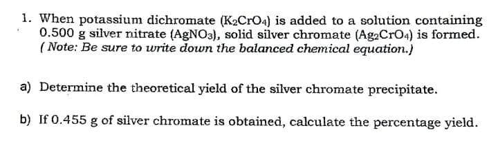 1. When potassium dichromate (K2CRO4) is added to a solution containing
0.500 g silver nitrate (AGNO3), solid silver chromate (Ag2CrO4) is formed.
( Note: Be sure to write down the balanced chemical equation.)
a) Determine the theoretical yield of the silver chromate precipitate.
b) If 0.455 g of silver chromate is obtained, calculate the percentage yield.
