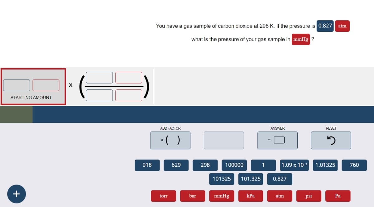 STARTING AMOUNT
+
X
918
You have a gas sample of carbon dioxide at 298 K. If the pressure is 0.827| atm
what is the pressure of your gas sample in mmHg ?
ADD FACTOR
* ( )
ANSWER
RESET
១
629
298
100000
1
1.09 x 103 1.01325
760
101325
101.325
0.827
torr
bar
mmHg
kPa
atm
psi
Pa