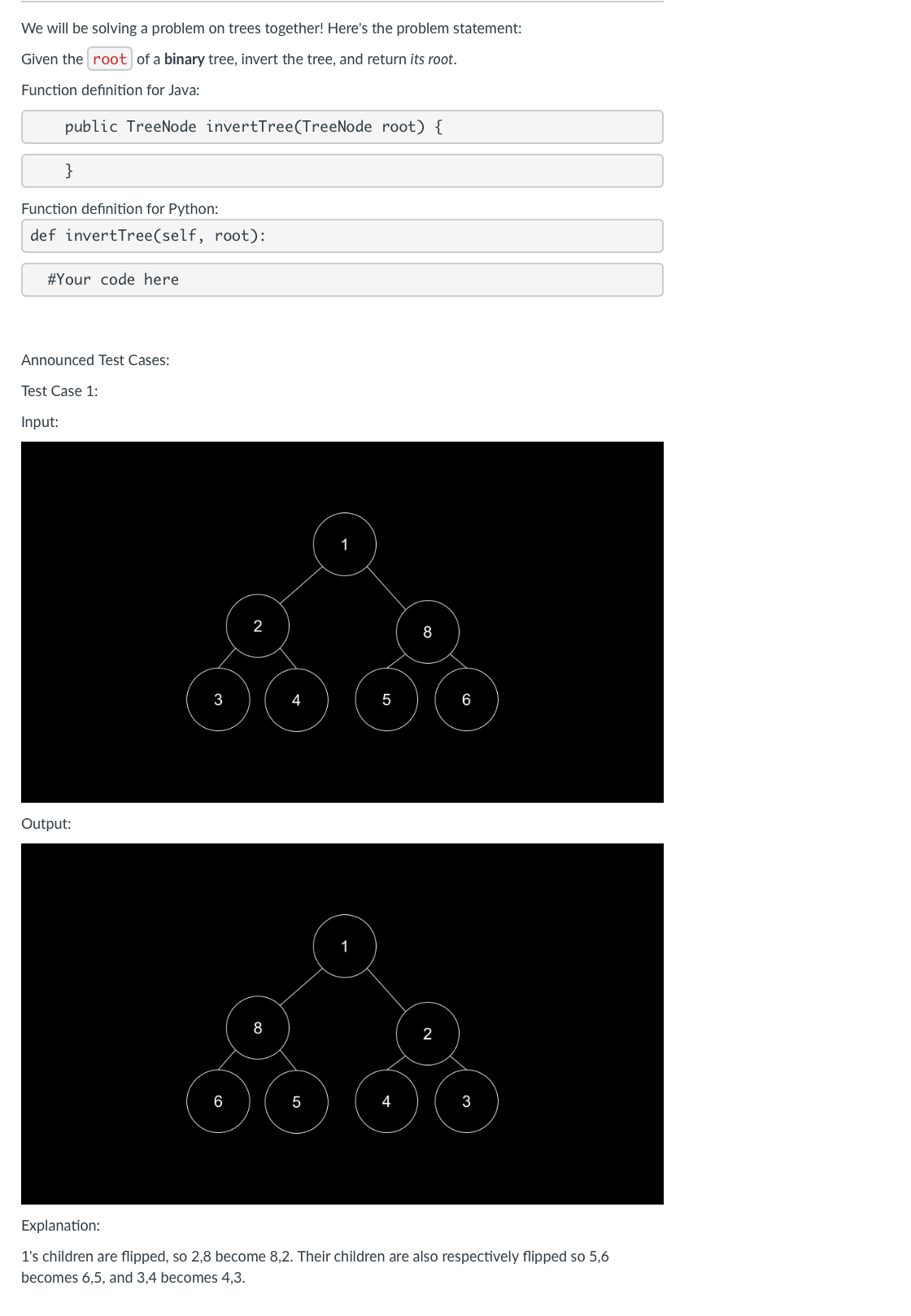 We will be solving a problem on trees together! Here's the problem statement:
Given the root of a binary tree, invert the tree, and return its root.
Function definition for Java:
public TreeNode invertTree (TreeNode root) {
}
Function definition for Python:
def invertTree(self, root):
#Your code here
Announced Test Cases:
Test Case 1:
Input:
Output:
2
3
5
6
8
1
6
5
4
2
Explanation:
1's children are flipped, so 2,8 become 8,2. Their children are also respectively flipped so 5,6
becomes 6,5, and 3,4 becomes 4,3.