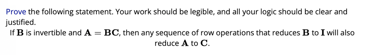 Prove the following statement. Your work should be legible, and all your logic should be clear and
justified.
If B is invertible and A = BC, then any sequence of row operations that reduces B to I will also
reduce A to C.