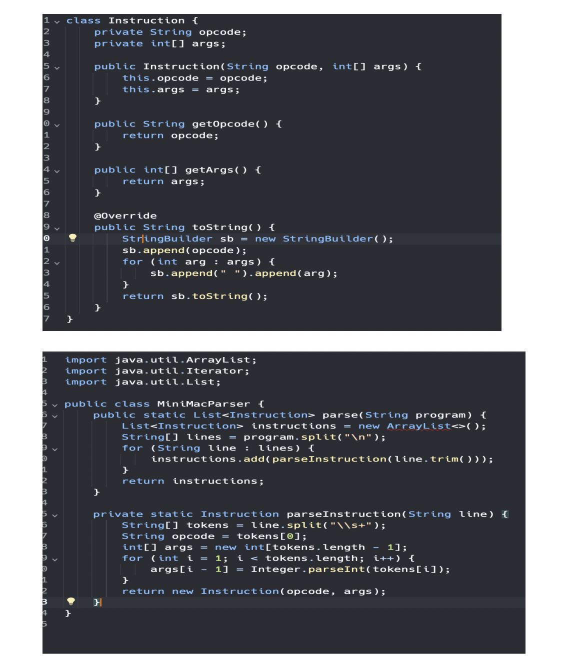 1v class Instruction {
2
3
4
5
6
7
8
9
0
1
12
3
4
5
6
7
8
19
0
1
2
13
4
5
6
7
1
}
4
private String opcode;
private int[] args;
public Instruction(String opcode, int[] args) {
this.opcode = opcode;
this.args = args;
}
public String getOpcode() {
return opcode;
}
public int[] getArgs() {
return args;
}
@Override
public String toString() {
}
StringBuilder sb = new StringBuilder();
1
2
B import java.util.List;
4
5 public class MiniMacParser {
sb.append(opcode);
for (int arg : args) {
}
sb.append(" "). append(arg);
}
return sb.toString();
import java.util.ArrayList;
import java.util. Iterator;
}
public static List<Instruction> parse(String program) {
List<Instruction> instructions = new ArrayList<>();
String[] lines = program.split("\n");
for (String line : lines) {
instructions.add(parseInstruction(line.trim( ) ) );
}
return instructions;
private static Instruction parseInstruction(String line) {
String[] tokens = line.split("\\s+");
String opcode = tokens [0];
int[] args = new int[tokens.length - 1];
for (int i = 1; i < tokens.length; i++) {
}
args[i - 1] = Integer.parseInt(tokens[i]);
return new Instruction (opcode, args);