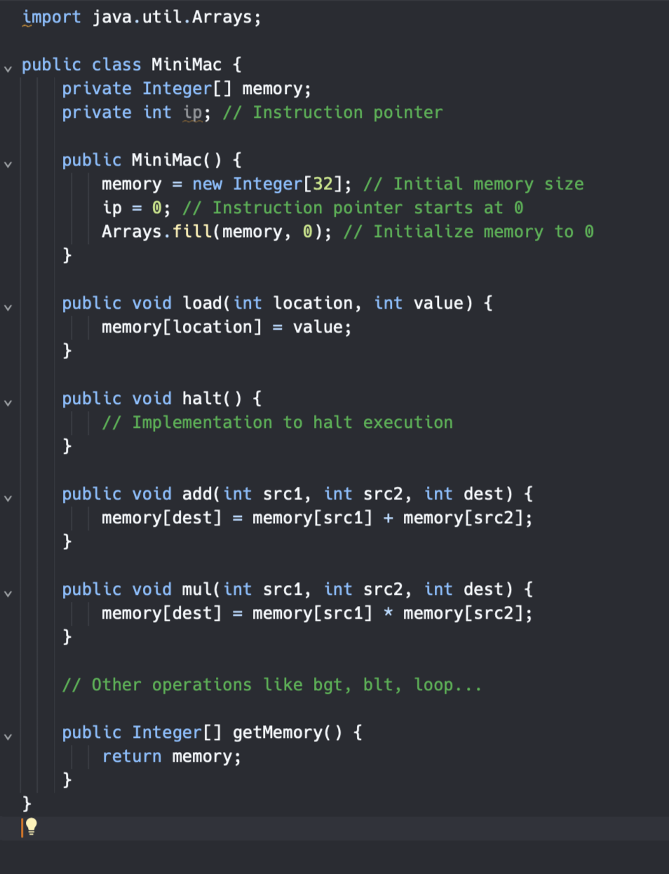 import java.util.Arrays;
✓ public class MiniMac {
private Integer[] memory;
V
private int ip; // Instruction pointer
public MiniMac() {
memory = new Integer[32]; // Initial memory size
ip = 0; // Instruction pointer starts at 0
Arrays.fill(memory, 0); // Initialize memory to 0
}
public void load(int location, int value) {
memory [location] value;
}
public void halt() {
}
public void add(int src1, int src2, int dest) {
memory [dest] memory[src1] + memory[src2];
}
// Implementation to halt execution
}
public void mul(int src1, int src2, int dest) {
memory [dest] = memory [src1 * memory[src2];
=
}
// Other operations like bgt, blt, loop...
public Integer [] getMemory() {
return memory;