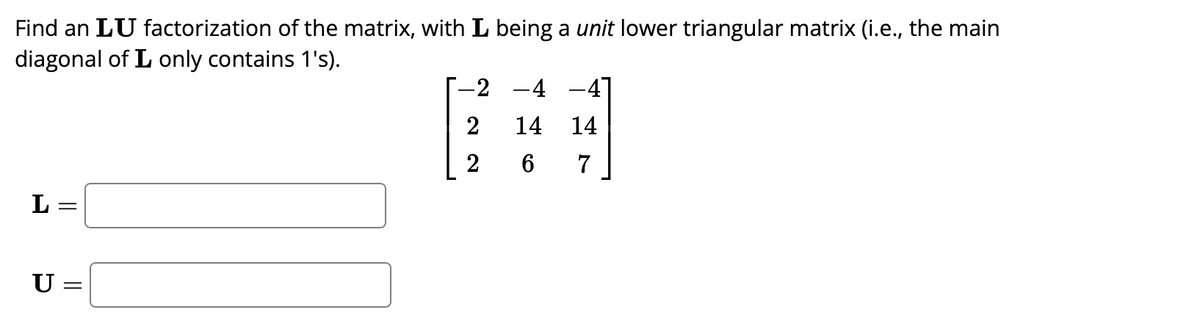 Find an LU factorization of the matrix, with L being a unit lower triangular matrix (i.e., the main
diagonal of L only contains 1's).
L =
U =
=
-2
2
2
-4 -4]
14 14
6 7