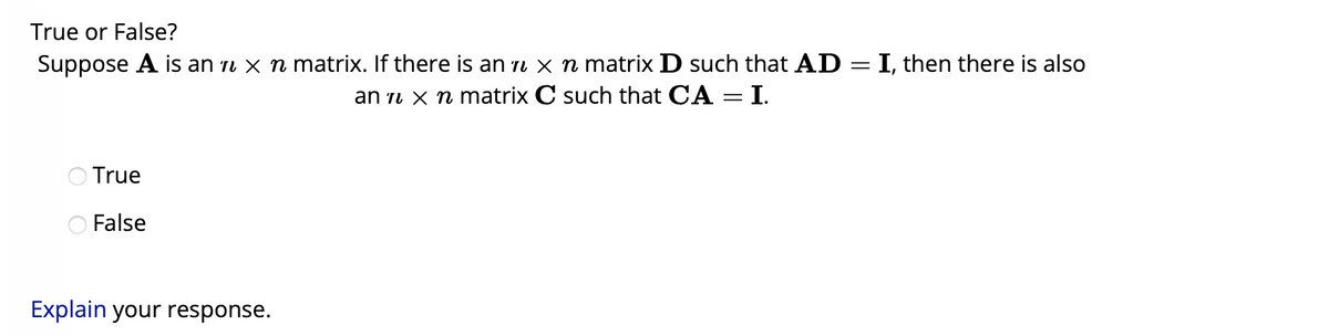 True or False?
Suppose A is an ɩ × ŉ matrix. If there is an x n matrix D such that AD = I, then there is also
an 7 x n matrix
C such that CA = I.
True
False
Explain your response.