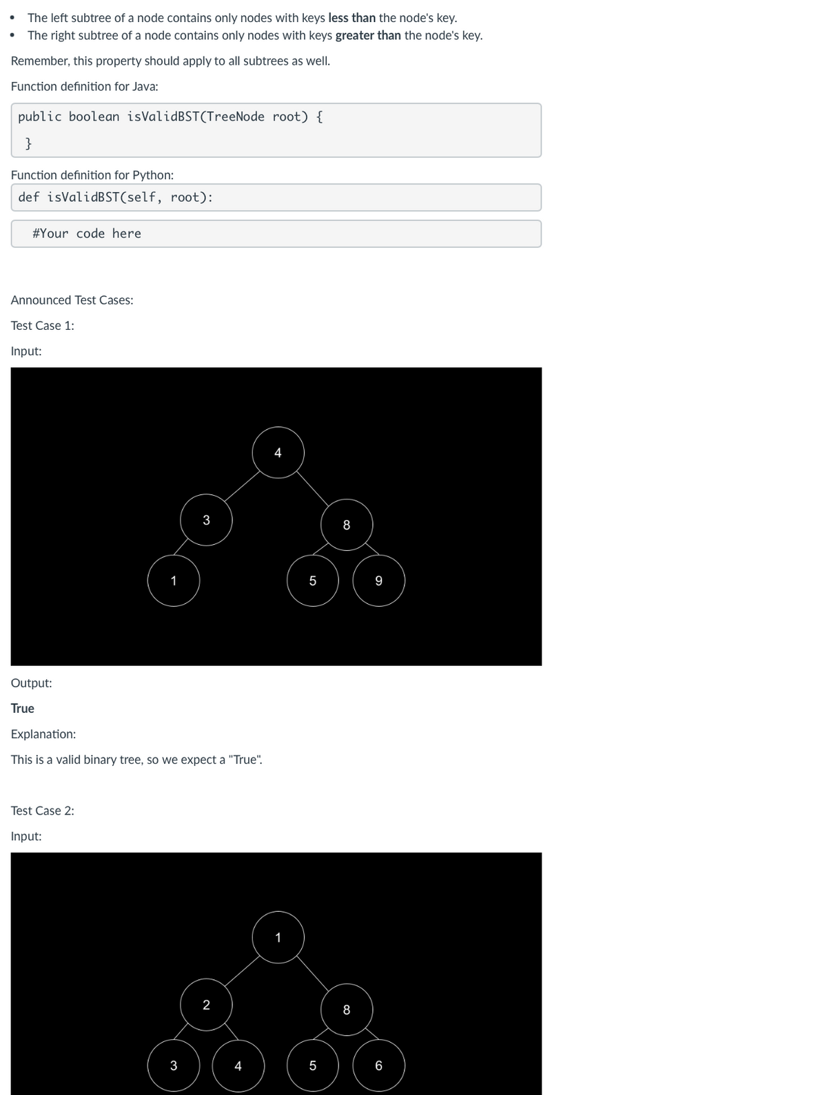 •
The left subtree of a node contains only nodes with keys less than the node's key.
The right subtree of a node contains only nodes with keys greater than the node's key.
Remember, this property should apply to all subtrees as well.
Function definition for Java:
public boolean isValid BST (TreeNode root) {
}
Function definition for Python:
def isValid BST (self, root):
# Your code here
Announced Test Cases:
Test Case 1:
Input:
3
8
1
5
9
Output:
True
Explanation:
This is a valid binary tree, so we expect a "True".
Test Case 2:
Input:
2
8
3
5
6