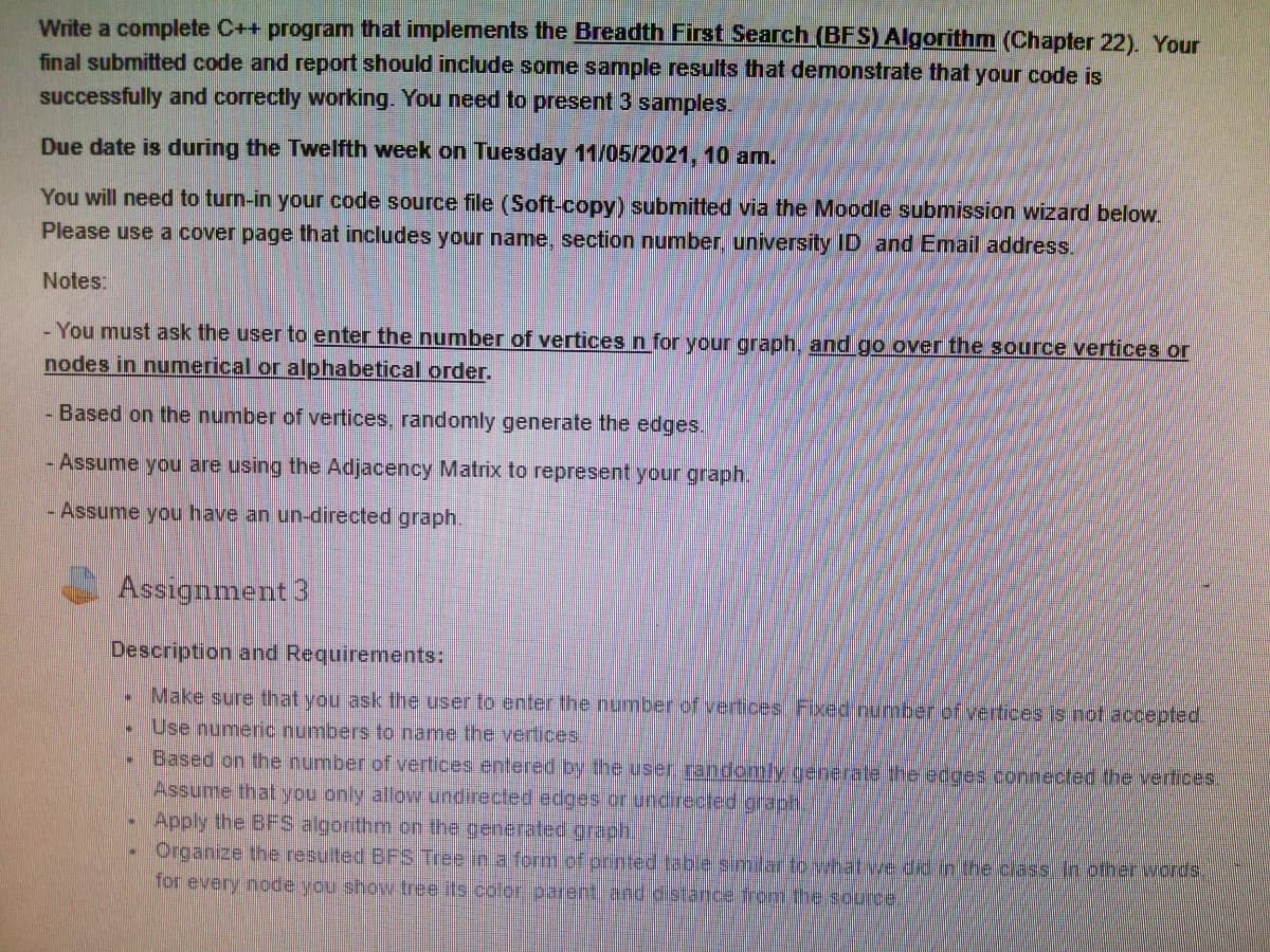 Write a complete C++ program that implements the Breadth First Search(BFS)Algorithm (Chapter 22). Your
final submitted code and report should include some sample results that demonstrate that your code is
successfully and correctly working. You need to present 3 samples.
Due date is during the Twelfth week on Tuesday 11/05/2021, 10 am.
You will need to turn-in your code source file (Soft-copy) submitted via the Moodle submission wizard below.
Please use a cover page that includes your name, section number, university ID and Email address.
Notes:
- You must ask the user to enter the number of vertices n for your graph, and go over the source vertices or
nodes in numerical or alphabetical order.
Based on the number of vertices, randomly generate the edges.
- Assume you are using the Adjacency Matrix to represent your graph.
- Assume you have an un-directed graph.
Assignment 3
Description and Requirements:
Make sure that you ask the user to enter the number of vertices Fixed number of vertices is not accepted.
Use numeric numbers to name the vertices.
Based on the number of vertices entered by the user randomly generate the edges connected the vertices.
Assume that you only allow undirected edges or undrected graph.
Apply the BFS algorthm on the generated graph.
Organize the resulted BFS Tree in a form of printed table similar to what we did in the class. In other words.
for every node you show tree its colo parent and distance from the scurcel

