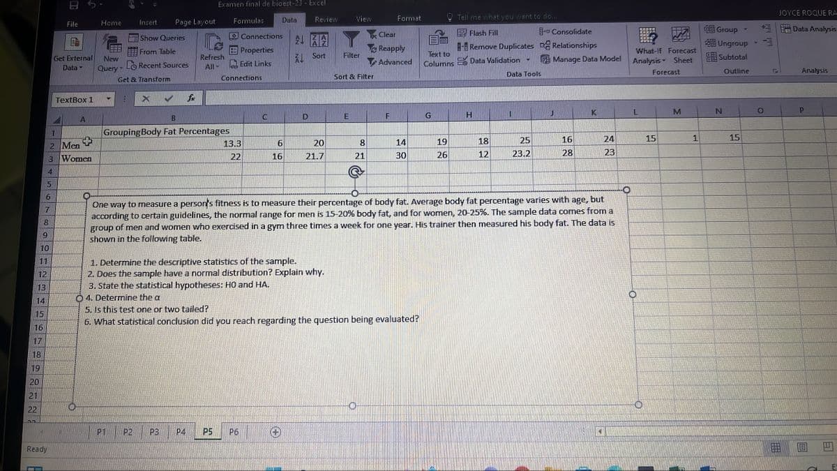 16
17
19
20
21
22
55
12
13
14
10
6
7
8
3
4
5
Ready
1
2
File
Get External New
Data-
Query-
TextBox 1
A
Home
Men
Women
V
Insert
Get & Transform
Show Queries
From Table
Recent Sources
X
2
Page Layout
2
Examen final de bioest-23 - Excel
B
Grouping Body Fat Percentages
Refresh
P3
Connections
Properties
All-Edit Links
Formulas
Connections
P4 P5
13.3
22
C
Data
6
16
Review
21 32
Sort
D
1. Determine the descriptive statistics of the sample.
2. Does the sample have a normal distribution? Explain why.
3. State the statistical hypotheses: H0 and
04. Determine the a
5. Is this test one or two tailed?
6. What statistical
20
21.7
View
Filter
Sort & Filter
E
8
21
Format
Clear
Reapply
Advanced
F
14
30
conclusion did you reach regarding the question being evaluated?
Text to
Columns E Data Validation
G
Tell me what you want to do...
Flash Fill
Remove Duplicates
19
26
H
18
12
T
Data Tools
1
25
23.2
One way to measure a person's fitness is to measure their percentage of body fat. Average body fat percentage varies with age, but
according to certain guidelines, the normal range for men is 15-20% body fat, and for women, 20-25%. The sample data comes from a
group of men and women who exercised in a gym three times a week for one year. His trainer then measured his body fat. The data is
shown in the following table.
+ Consolidate
Relationships
Manage Data Model
J
16
28
K
24
23
4
▬▬
CO
COS
FOTE
L
What-If Forecast
Analysis Sheet
Forecast
15
M
1
Group
ĐỀ Ungroup
Subtotal
Outline
N
15
JOYCE ROQUE RA
+ Data Analysis
Analysis
P
B
11
E