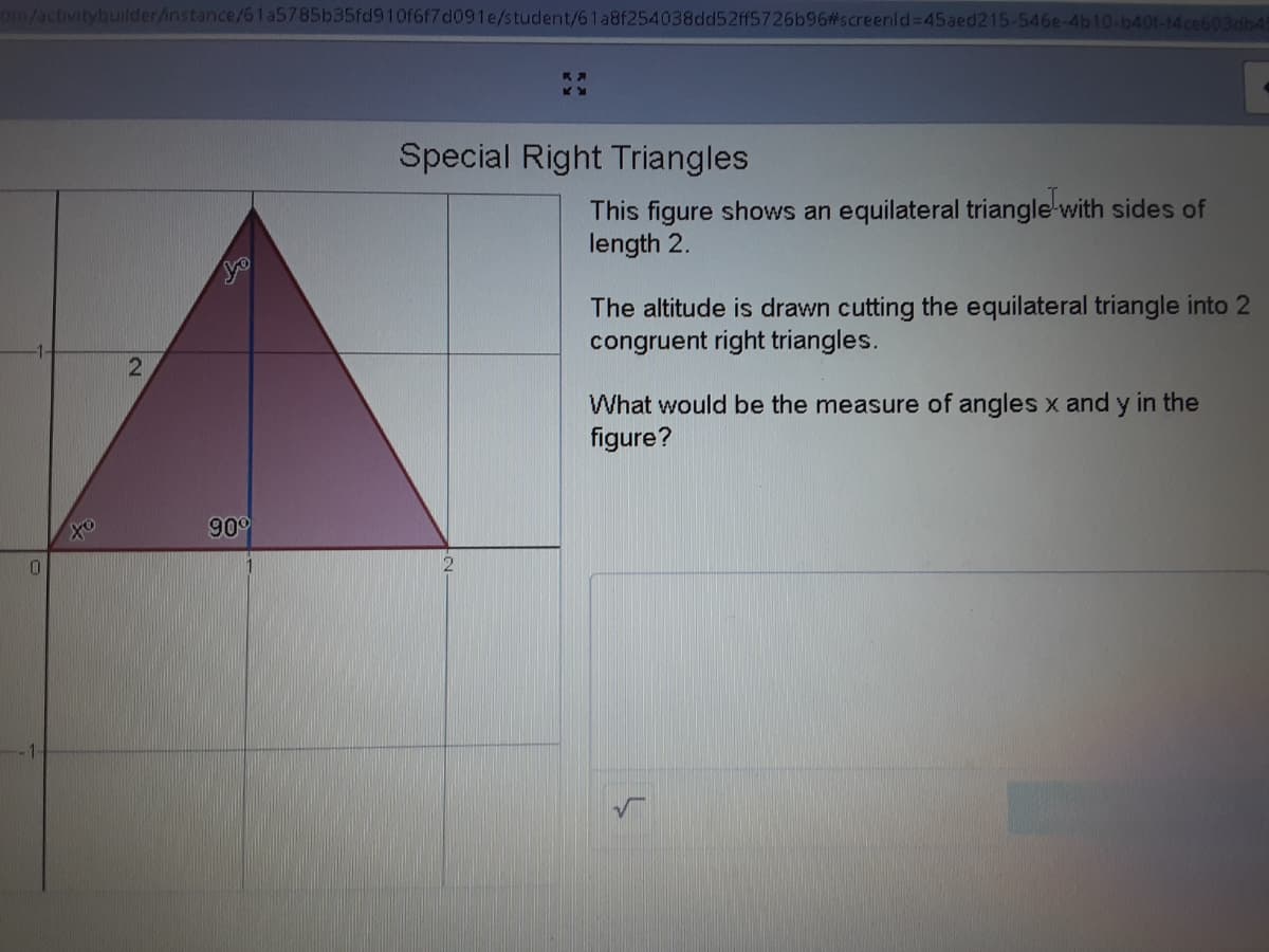 om/activitybuilder/instance/61a5785b35fd910f6f7d091e/student/61a8f254038dd52ff5726b96#screenld%=D45aed215-546e-4b10-b40f-14ce603db45
Special Right Triangles
This figure shows an equilateral triangle-with sides of
length 2.
The altitude is drawn cutting the equilateral triangle into 2
congruent right triangles.
What would be the measure of angles x and y in the
figure?
90°
