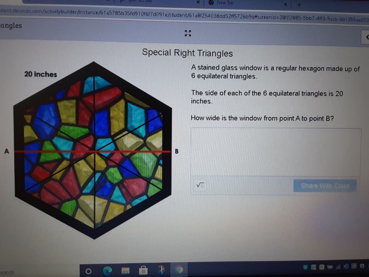 New Tab
dent.desmos.com/activitybuilder/instance/61a5785b35fd910f6f7d091e/student/61a8f254038dd52ff5726b96#screenld%3D38F02885-5bb7-4ff3-9acb-6b1355ae023
angles
Special Right Triangles
A stained glass window is a regular hexagon made up of
6 equilateral triangles.
20 inches
The side of each of the 6 equilateral triangles is 20
inches.
How wide is the window from point A to point B?
Share With Class
earch
