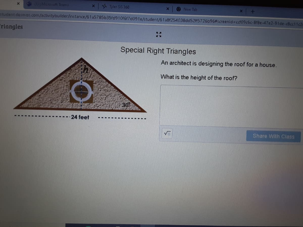 d )|Microsoft Teams
6 Tyler SIS 360
O New Tab
student.desmos.com/activitybuilderfinstance/61a5785b35fd910f6f7d091e/student/61a8f254038dd52ff5726b96#screenld%=cf09c6c-8f8e-47e2-91de-c8cc11c2
Triangles
Special Right Triangles
An architect is designing the roof for a house.
What is the height of the roof?
309
24 feet
Share Wilh Class
