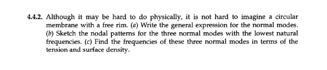 4.4.2. Although it may be hard to do physically, it is not hard to imagine a circular
membrane with a free rim. (a) Write the general expression for the normal modes.
(b) Sketch the nodal patterns for the three normal modes with the lowest natural
frequencies. (c) Find the frequencies of these three normal modes in terms of the
tension and surface density.