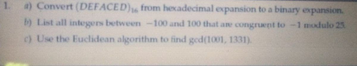 a) Convert (DEFACED), from hexadecimal expansion to a binary expansion.
b) List all integers between -100 and 100 that are congruent to-1 modulo 25.
c) Use the Euclidean algorithm to find ged(1001, 1331).
