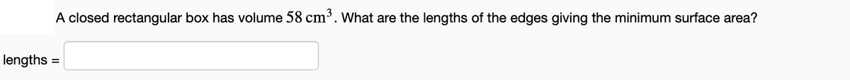 lengths =
A closed rectangular box has volume 58 cm³. What are the lengths of the edges giving the minimum surface area?