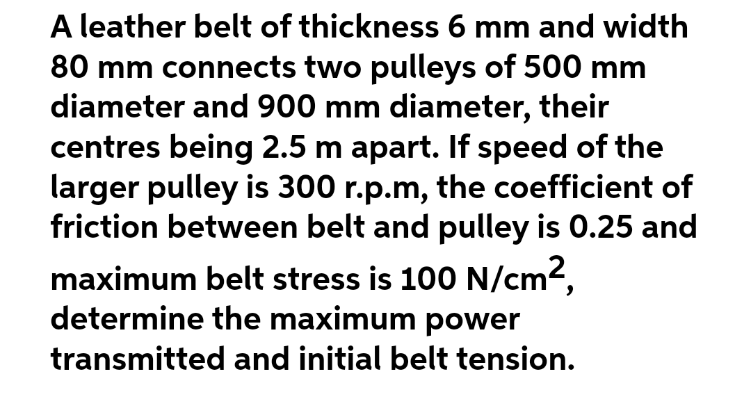 A leather belt of thickness 6 mm and width
80 mm connects two pulleys of 500 mm
diameter and 900 mm diameter, their
centres being 2.5 m apart. If speed of the
larger pulley is 300 r.p.m, the coefficient of
friction between belt and pulley is 0.25 and
maximum belt stress is 100 N/cm2,
determine the maximum power
transmitted and initial belt tension.
