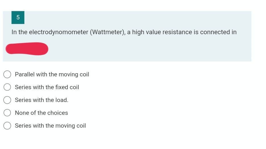 In the electrodynomometer (Wattmeter), a high value resistance is connected in
Parallel with the moving coil
Series with the fixed coil
Series with the load.
None of the choices
Series with the moving coil
