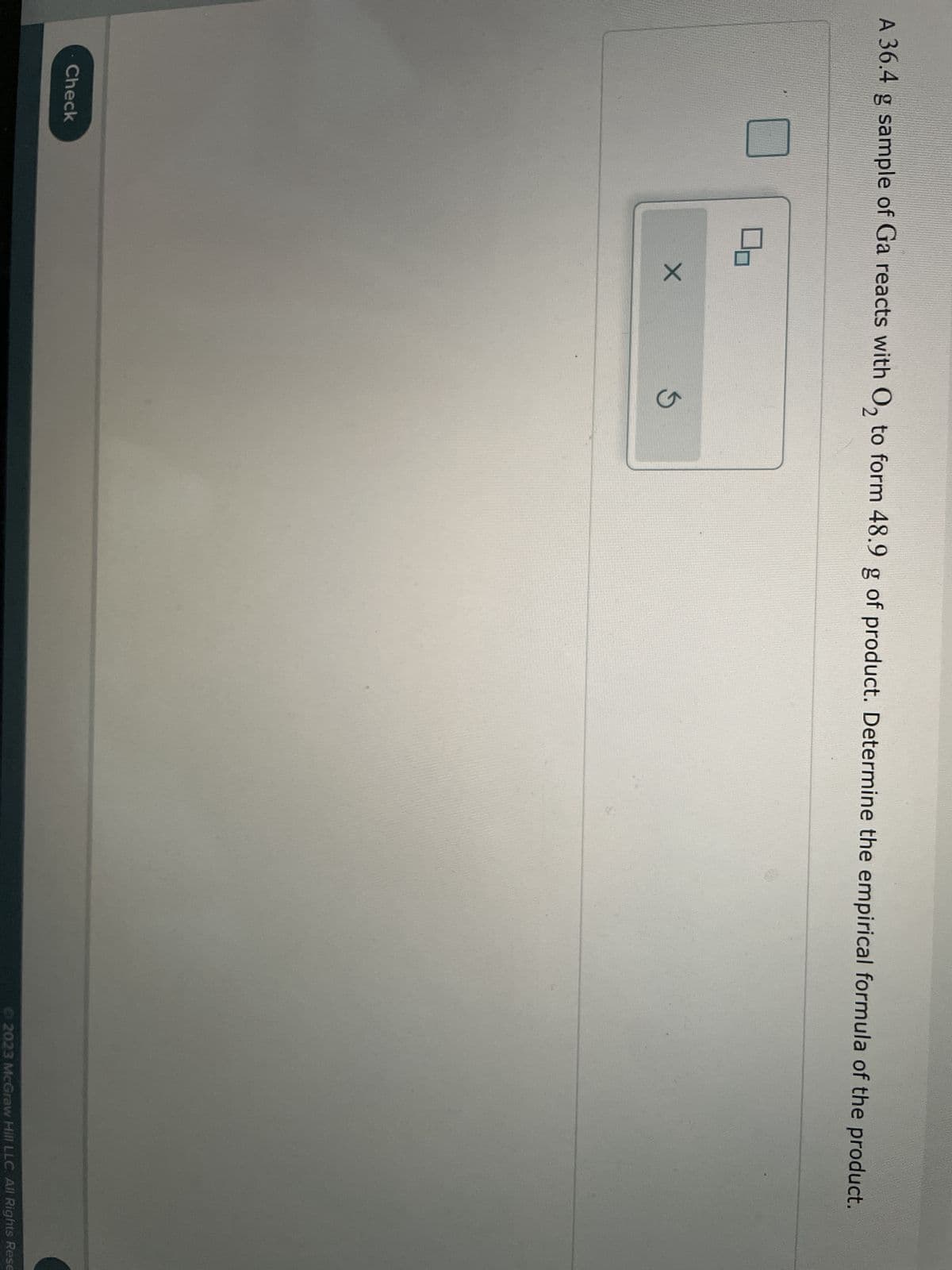 A 36.4 g sample of Ga reacts with O₂ to form 48.9 g of product. Determine the empirical formula of the product.
Check
X
S
Ⓒ2023 McGraw Hill LLC. All Rights Rese