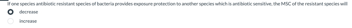 If one species antibiotic resistant species of bacteria provides exposure protection to another species which is antibiotic sensitive, the MSC of the resistant species will
decrease
increase