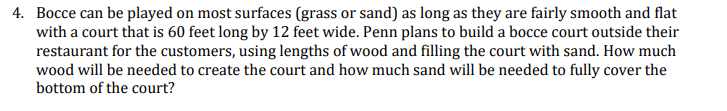 4. Bocce can be played on most surfaces (grass or sand) as long as they are fairly smooth and flat
with a court that is 60 feet long by 12 feet wide. Penn plans to build a bocce court outside their
restaurant for the customers, using lengths of wood and filling the court with sand. How much
wood will be needed to create the court and how much sand will be needed to fully cover the
bottom of the court?
