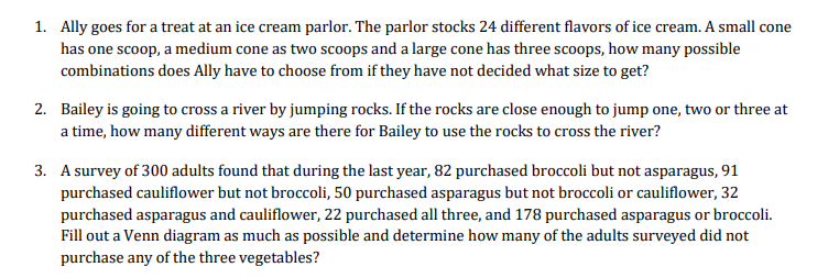 1. Ally goes for a treat at an ice cream parlor. The parlor stocks 24 different flavors of ice cream. A small cone
has one scoop, a medium cone as two scoops and a large cone has three scoops, how many possible
combinations does Ally have to choose from if they have not decided what size to get?
2. Bailey is going to cross a river by jumping rocks. If the rocks are close enough to jump one, two or three at
a time, how many different ways are there for Bailey to use the rocks to cross the river?
3. A survey of 300 adults found that during the last year, 82 purchased broccoli but not asparagus, 91
purchased cauliflower but not broccoli, 50 purchased asparagus but not broccoli or cauliflower, 32
purchased asparagus and cauliflower, 22 purchased all three, and 178 purchased asparagus or broccoli.
Fill out a Venn diagram as much as possible and determine how many of the adults surveyed did not
purchase any of the three vegetables?