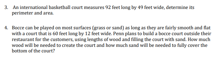 3. An international basketball court measures 92 feet long by 49 feet wide, determine its
perimeter and area.
4. Bocce can be played on most surfaces (grass or sand) as long as they are fairly smooth and flat
with a court that is 60 feet long by 12 feet wide. Penn plans to build a bocce court outside their
restaurant for the customers, using lengths of wood and filling the court with sand. How much
wood will be needed to create the court and how much sand will be needed to fully cover the
bottom of the court?