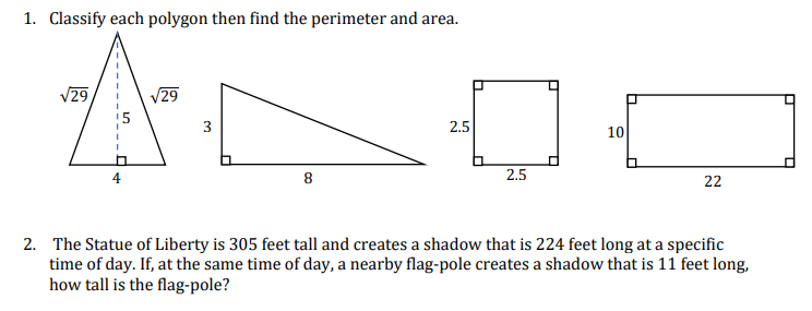 1. Classify each polygon then find the perimeter and area.
√29
√29
A
3
8
2.5
2.5
10
22
2. The Statue of Liberty is 305 feet tall and creates a shadow that is 224 feet long at a specific
time of day. If, at the same time of day, a nearby flag-pole creates a shadow that is 11 feet long,
how tall is the flag-pole?