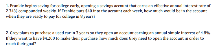 1. Frankie begins saving for college early, opening a savings account that earns an effective annual interest rate of
2.34% compounded weekly. If Frankie puts $40 into the account each week, how much would be in the account
when they are ready to pay for college in 8 years?
2. Grey plans to purchase a used car in 3 years so they open an account earning an annual simple interest of 4.8%.
If they want to have $4,200 to make their purchase, how much does Grey need to open the account in order to
reach their goal?